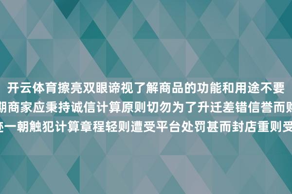 开云体育擦亮双眼谛视了解商品的功能和用途不要盲目被倾销指摘辅导同期商家应秉持诚信计算原则切勿为了升迁差错信誉而购买简略接收刷单奇迹一朝触犯计算章程轻则遭受平台处罚甚而封店重则受到法律的科罚作家：刘雅宁 杜娴雅 李泽旭发布于：北京市-🔥竞猜大厅-甲级职业联赛-英雄联盟官方网站-腾讯游戏