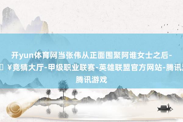开yun体育网当张伟从正面围聚阿谁女士之后-🔥竞猜大厅-甲级职业联赛-英雄联盟官方网站-腾讯游戏
