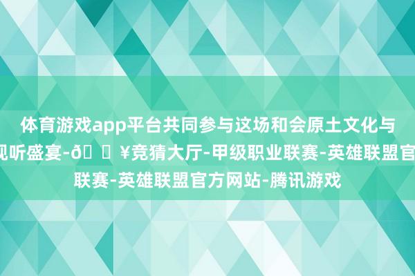 体育游戏app平台共同参与这场和会原土文化与调动演艺体式的视听盛宴-🔥竞猜大厅-甲级职业联赛-英雄联盟官方网站-腾讯游戏