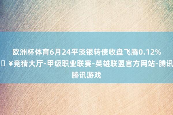 欧洲杯体育6月24平淡银转债收盘飞腾0.12%-🔥竞猜大厅-甲级职业联赛-英雄联盟官方网站-腾讯游戏