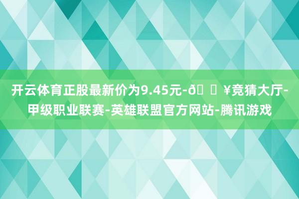 开云体育正股最新价为9.45元-🔥竞猜大厅-甲级职业联赛-英雄联盟官方网站-腾讯游戏