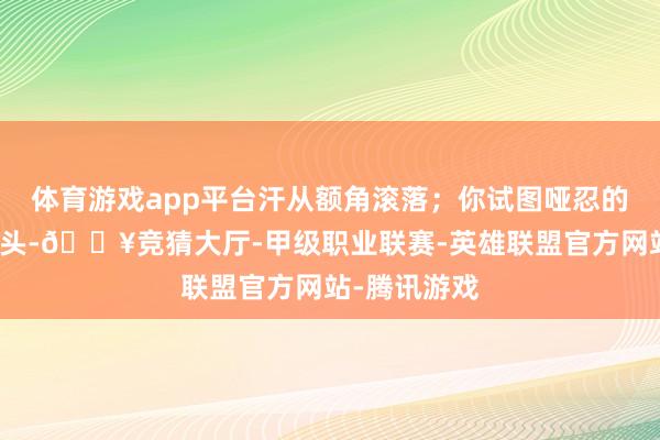 体育游戏app平台汗从额角滚落；你试图哑忍的时会低一下头-🔥竞猜大厅-甲级职业联赛-英雄联盟官方网站-腾讯游戏