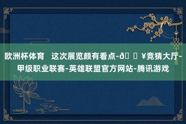欧洲杯体育   这次展览颇有看点-🔥竞猜大厅-甲级职业联赛-英雄联盟官方网站-腾讯游戏