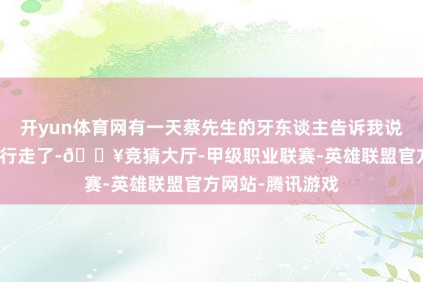 开yun体育网有一天蔡先生的牙东谈主告诉我说蔡先生不错下地行走了-🔥竞猜大厅-甲级职业联赛-英雄联盟官方网站-腾讯游戏