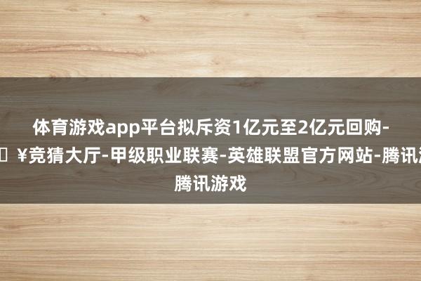 体育游戏app平台拟斥资1亿元至2亿元回购-🔥竞猜大厅-甲级职业联赛-英雄联盟官方网站-腾讯游戏