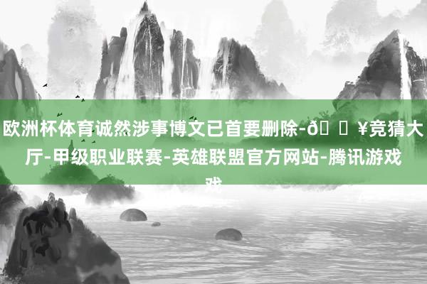 欧洲杯体育诚然涉事博文已首要删除-🔥竞猜大厅-甲级职业联赛-英雄联盟官方网站-腾讯游戏
