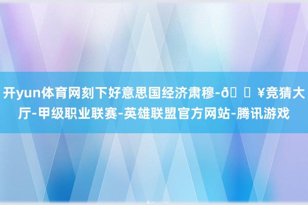 开yun体育网刻下好意思国经济肃穆-🔥竞猜大厅-甲级职业联赛-英雄联盟官方网站-腾讯游戏