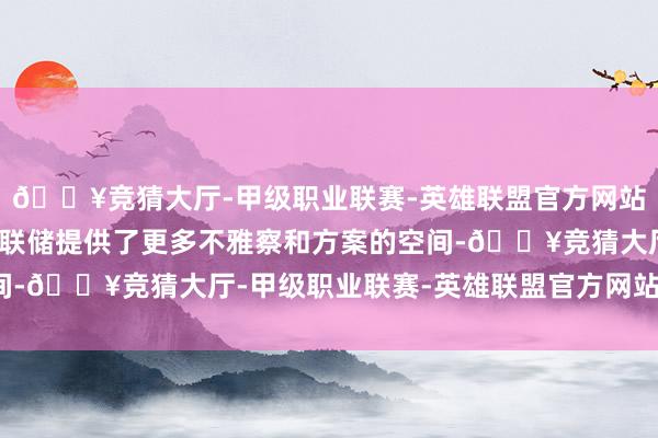 🔥竞猜大厅-甲级职业联赛-英雄联盟官方网站-腾讯游戏这为好意思联储提供了更多不雅察和方案的空间-🔥竞猜大厅-甲级职业联赛-英雄联盟官方网站-腾讯游戏