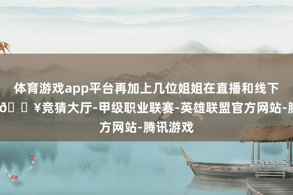 体育游戏app平台再加上几位姐姐在直播和线下采访中-🔥竞猜大厅-甲级职业联赛-英雄联盟官方网站-腾讯游戏