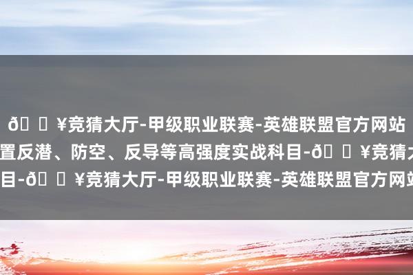 🔥竞猜大厅-甲级职业联赛-英雄联盟官方网站-腾讯游戏这次军演设置反潜、防空、反导等高强度实战科目-🔥竞猜大厅-甲级职业联赛-英雄联盟官方网站-腾讯游戏