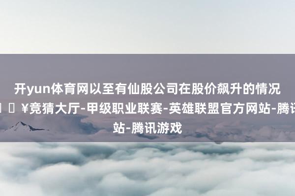 开yun体育网以至有仙股公司在股价飙升的情况下-🔥竞猜大厅-甲级职业联赛-英雄联盟官方网站-腾讯游戏