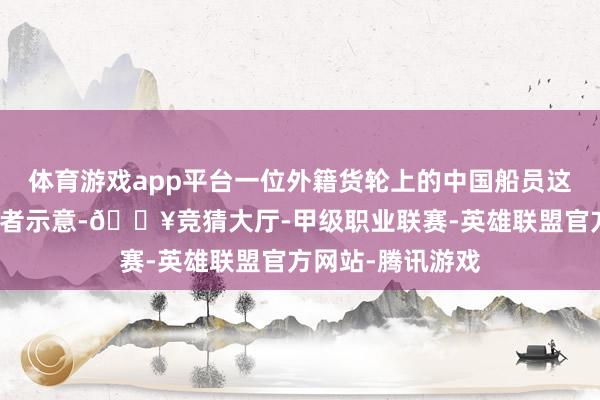 体育游戏app平台一位外籍货轮上的中国船员这么向澎湃新闻记者示意-🔥竞猜大厅-甲级职业联赛-英雄联盟官方网站-腾讯游戏