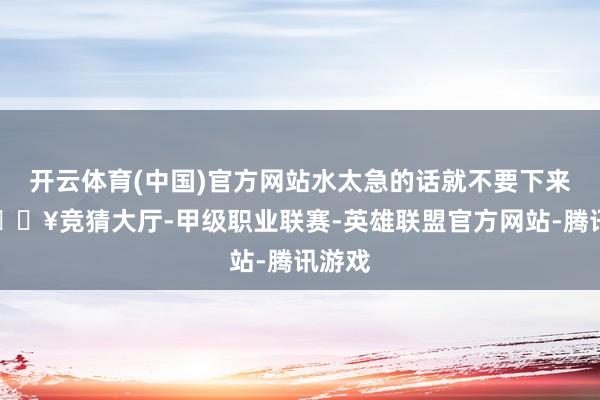 开云体育(中国)官方网站水太急的话就不要下来了-🔥竞猜大厅-甲级职业联赛-英雄联盟官方网站-腾讯游戏