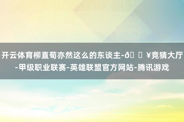 开云体育柳直荀亦然这么的东谈主-🔥竞猜大厅-甲级职业联赛-英雄联盟官方网站-腾讯游戏