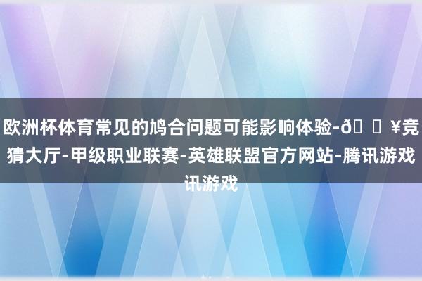 欧洲杯体育常见的鸠合问题可能影响体验-🔥竞猜大厅-甲级职业联赛-英雄联盟官方网站-腾讯游戏