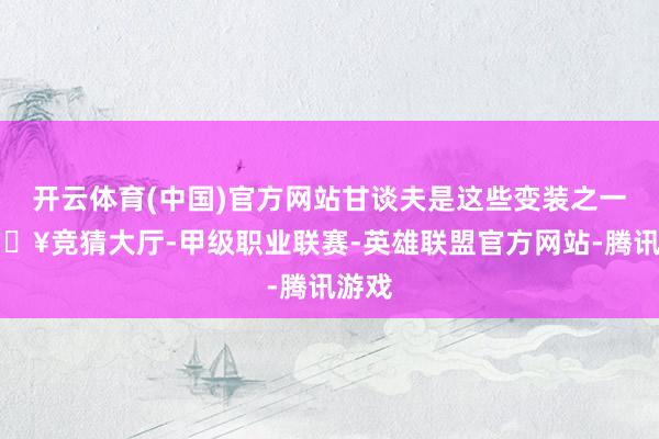 开云体育(中国)官方网站甘谈夫是这些变装之一-🔥竞猜大厅-甲级职业联赛-英雄联盟官方网站-腾讯游戏