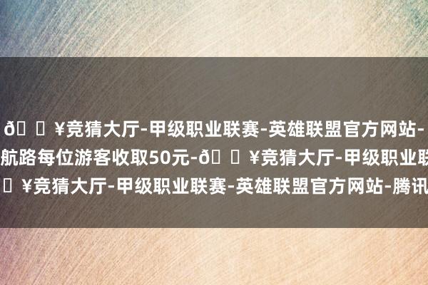 🔥竞猜大厅-甲级职业联赛-英雄联盟官方网站-腾讯游戏800公里以上航路每位游客收取50元-🔥竞猜大厅-甲级职业联赛-英雄联盟官方网站-腾讯游戏