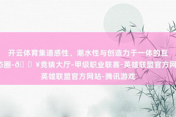 开云体育集道感性、潮水性与创造力于一体的互联网骨子生态圈-🔥竞猜大厅-甲级职业联赛-英雄联盟官方网站-腾讯游戏