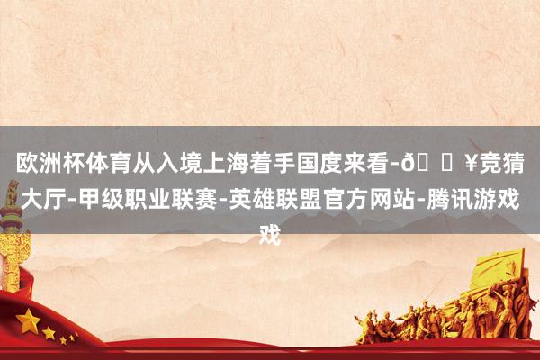 欧洲杯体育　　从入境上海着手国度来看-🔥竞猜大厅-甲级职业联赛-英雄联盟官方网站-腾讯游戏