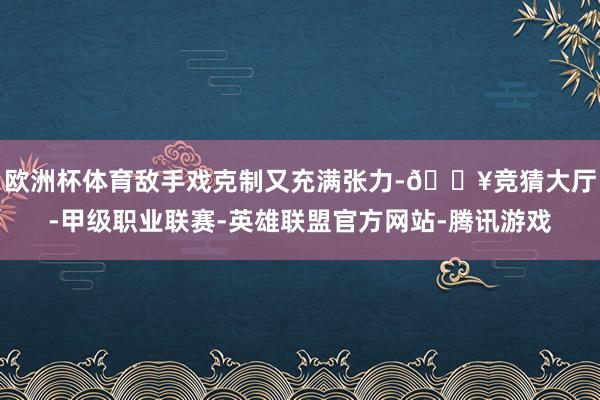 欧洲杯体育敌手戏克制又充满张力-🔥竞猜大厅-甲级职业联赛-英雄联盟官方网站-腾讯游戏