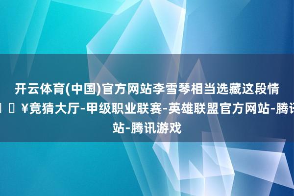 开云体育(中国)官方网站李雪琴相当选藏这段情怀-🔥竞猜大厅-甲级职业联赛-英雄联盟官方网站-腾讯游戏