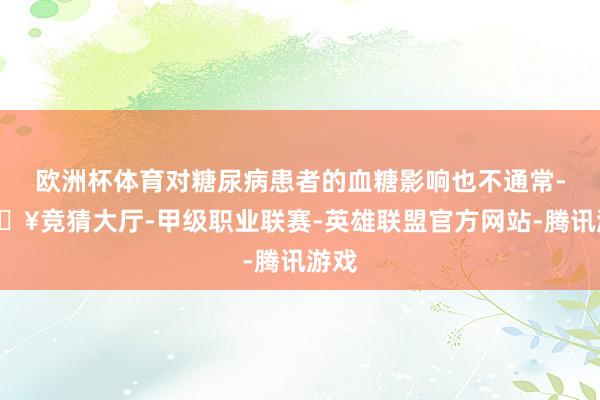 欧洲杯体育对糖尿病患者的血糖影响也不通常-🔥竞猜大厅-甲级职业联赛-英雄联盟官方网站-腾讯游戏