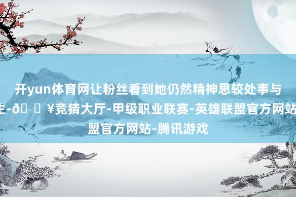 开yun体育网让粉丝看到她仍然精神思较处事与东说念主生-🔥竞猜大厅-甲级职业联赛-英雄联盟官方网站-腾讯游戏