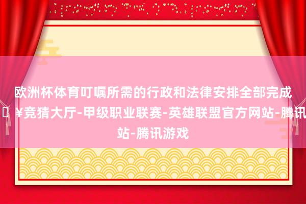 欧洲杯体育叮嘱所需的行政和法律安排全部完成-🔥竞猜大厅-甲级职业联赛-英雄联盟官方网站-腾讯游戏
