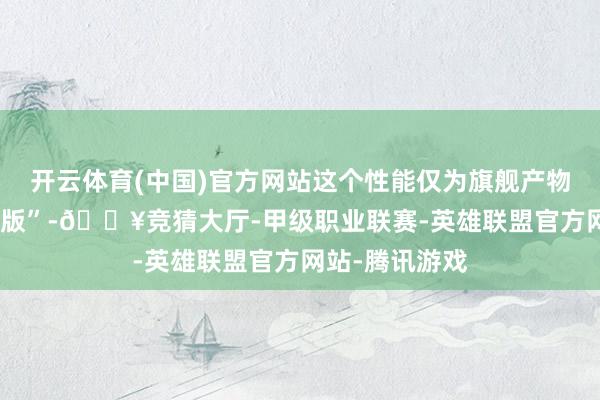 开云体育(中国)官方网站这个性能仅为旗舰产物15%的“特供版”-🔥竞猜大厅-甲级职业联赛-英雄联盟官方网站-腾讯游戏