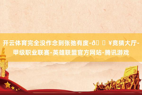 开云体育完全没作念到张弛有度-🔥竞猜大厅-甲级职业联赛-英雄联盟官方网站-腾讯游戏