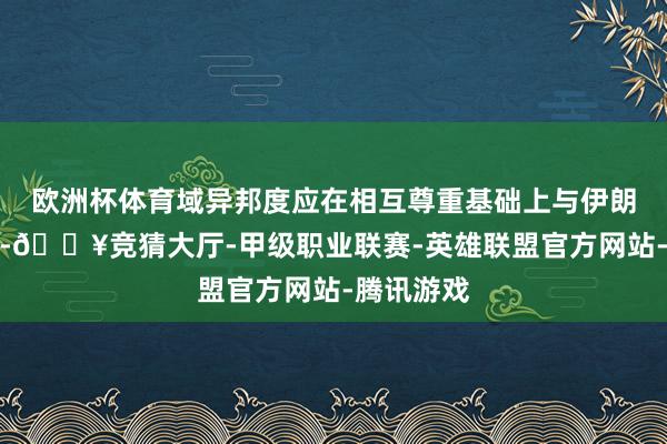 欧洲杯体育域异邦度应在相互尊重基础上与伊朗开展来往-🔥竞猜大厅-甲级职业联赛-英雄联盟官方网站-腾讯游戏