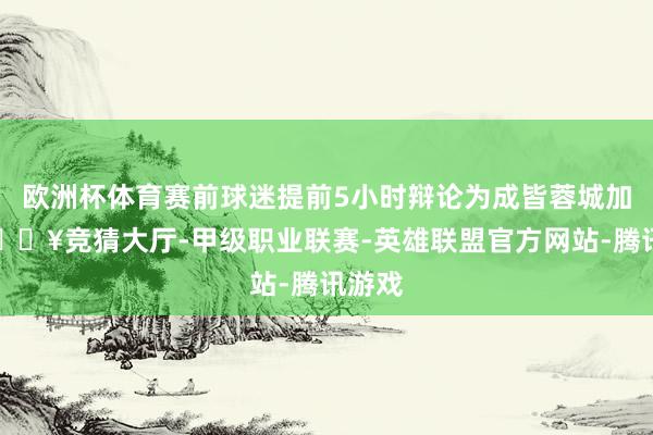 欧洲杯体育赛前球迷提前5小时辩论为成皆蓉城加油-🔥竞猜大厅-甲级职业联赛-英雄联盟官方网站-腾讯游戏