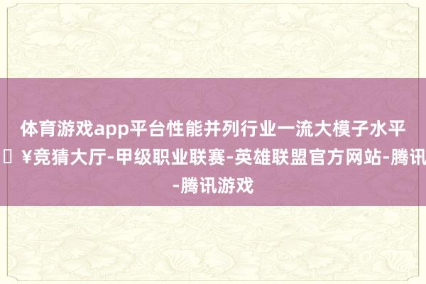 体育游戏app平台性能并列行业一流大模子水平-🔥竞猜大厅-甲级职业联赛-英雄联盟官方网站-腾讯游戏