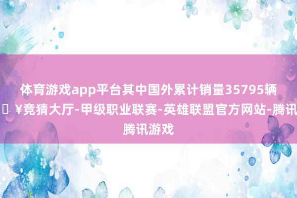 体育游戏app平台其中国外累计销量35795辆-🔥竞猜大厅-甲级职业联赛-英雄联盟官方网站-腾讯游戏