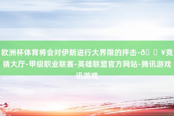 欧洲杯体育将会对伊朗进行大界限的抨击-🔥竞猜大厅-甲级职业联赛-英雄联盟官方网站-腾讯游戏