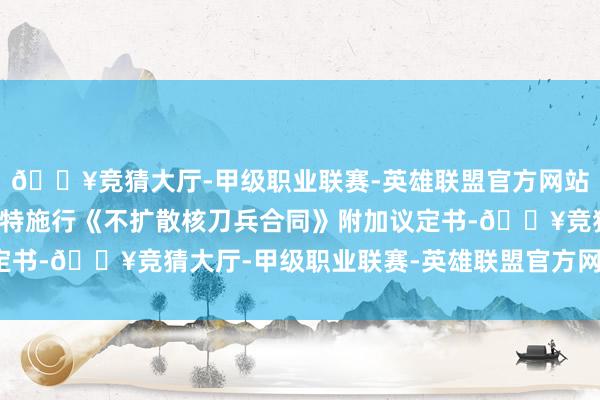 🔥竞猜大厅-甲级职业联赛-英雄联盟官方网站-腾讯游戏但未条目沙特施行《不扩散核刀兵合同》附加议定书-🔥竞猜大厅-甲级职业联赛-英雄联盟官方网站-腾讯游戏