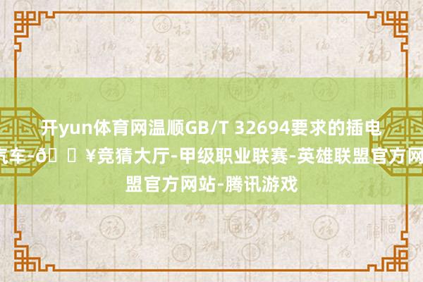 开yun体育网温顺GB/T 32694要求的插电式混杂能源汽车-🔥竞猜大厅-甲级职业联赛-英雄联盟官方网站-腾讯游戏