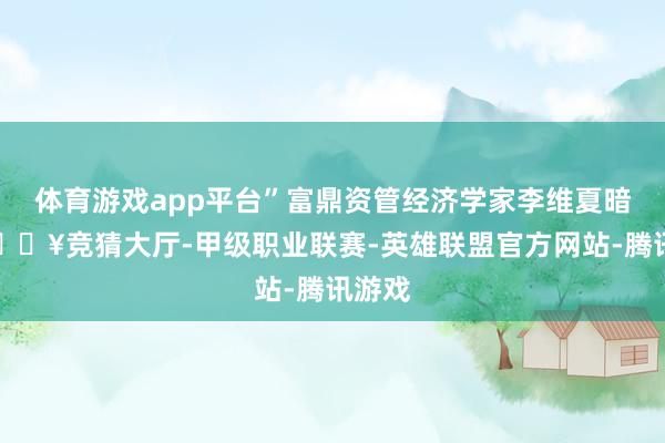 体育游戏app平台”富鼎资管经济学家李维夏暗示-🔥竞猜大厅-甲级职业联赛-英雄联盟官方网站-腾讯游戏