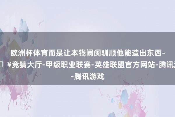 欧洲杯体育而是让本钱阛阓驯顺他能造出东西-🔥竞猜大厅-甲级职业联赛-英雄联盟官方网站-腾讯游戏
