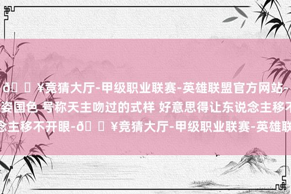 🔥竞猜大厅-甲级职业联赛-英雄联盟官方网站-腾讯游戏上海一女神 天姿国色 号称天主吻过的式样 好意思得让东说念主移不开眼-🔥竞猜大厅-甲级职业联赛-英雄联盟官方网站-腾讯游戏