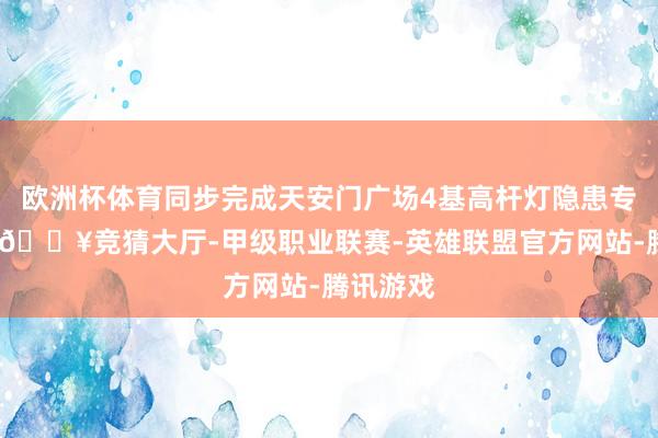 欧洲杯体育同步完成天安门广场4基高杆灯隐患专项整治-🔥竞猜大厅-甲级职业联赛-英雄联盟官方网站-腾讯游戏