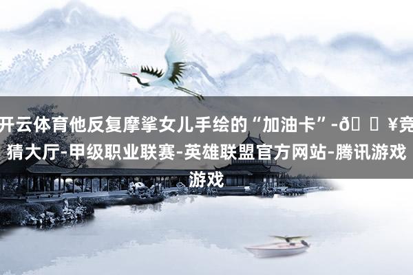 开云体育他反复摩挲女儿手绘的“加油卡”-🔥竞猜大厅-甲级职业联赛-英雄联盟官方网站-腾讯游戏
