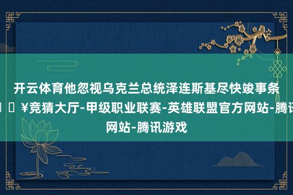 开云体育他忽视乌克兰总统泽连斯基尽快竣事条约-🔥竞猜大厅-甲级职业联赛-英雄联盟官方网站-腾讯游戏