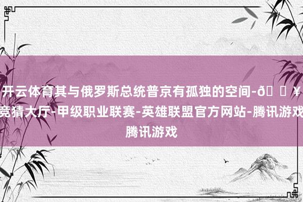 开云体育其与俄罗斯总统普京有孤独的空间-🔥竞猜大厅-甲级职业联赛-英雄联盟官方网站-腾讯游戏