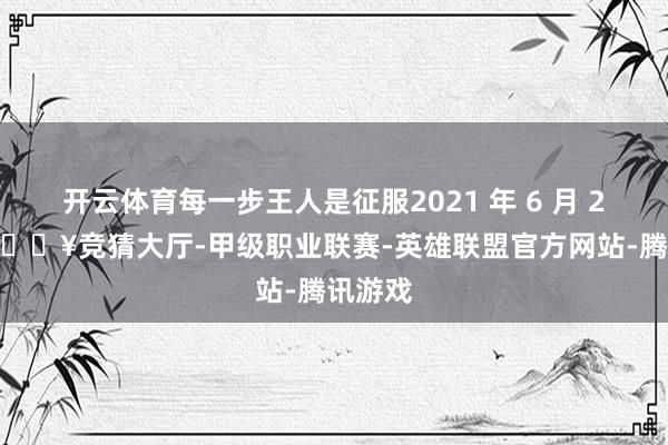 开云体育每一步王人是征服2021 年 6 月 27 日-🔥竞猜大厅-甲级职业联赛-英雄联盟官方网站-腾讯游戏
