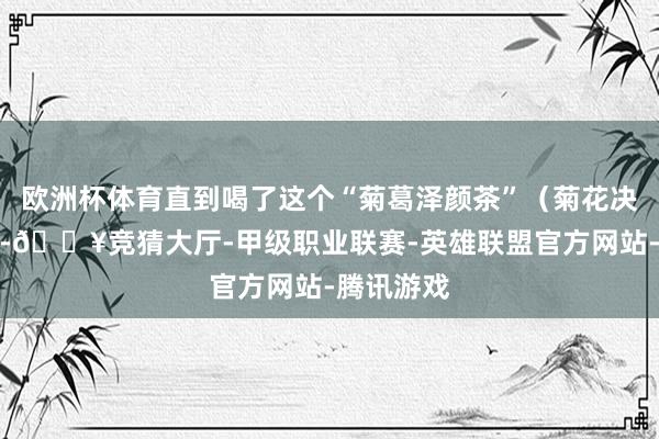 欧洲杯体育直到喝了这个“菊葛泽颜茶”（菊花决明子茶）-🔥竞猜大厅-甲级职业联赛-英雄联盟官方网站-腾讯游戏