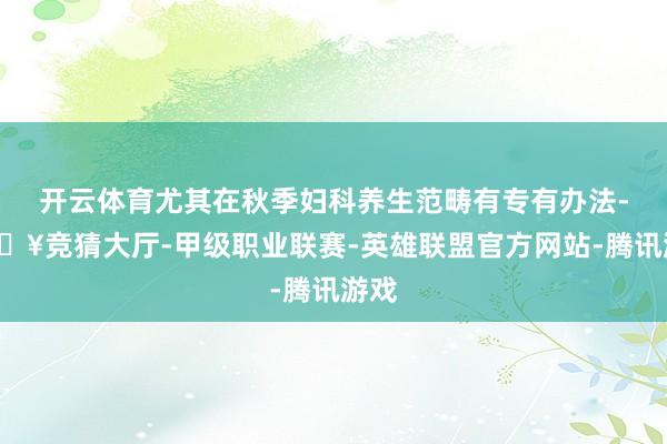开云体育尤其在秋季妇科养生范畴有专有办法-🔥竞猜大厅-甲级职业联赛-英雄联盟官方网站-腾讯游戏