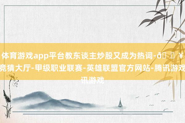 体育游戏app平台教东谈主炒股又成为热词-🔥竞猜大厅-甲级职业联赛-英雄联盟官方网站-腾讯游戏