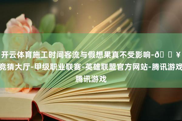 开云体育施工时间客流与假想果真不受影响-🔥竞猜大厅-甲级职业联赛-英雄联盟官方网站-腾讯游戏