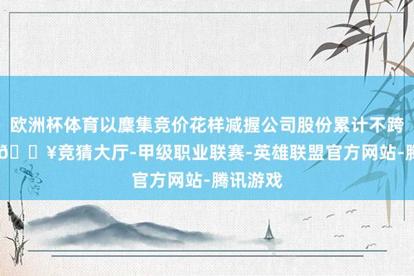 欧洲杯体育以麇集竞价花样减握公司股份累计不跨越300-🔥竞猜大厅-甲级职业联赛-英雄联盟官方网站-腾讯游戏